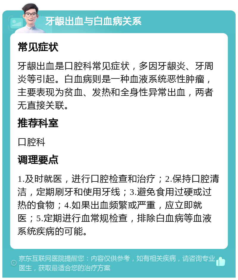 牙龈出血与白血病关系 常见症状 牙龈出血是口腔科常见症状，多因牙龈炎、牙周炎等引起。白血病则是一种血液系统恶性肿瘤，主要表现为贫血、发热和全身性异常出血，两者无直接关联。 推荐科室 口腔科 调理要点 1.及时就医，进行口腔检查和治疗；2.保持口腔清洁，定期刷牙和使用牙线；3.避免食用过硬或过热的食物；4.如果出血频繁或严重，应立即就医；5.定期进行血常规检查，排除白血病等血液系统疾病的可能。