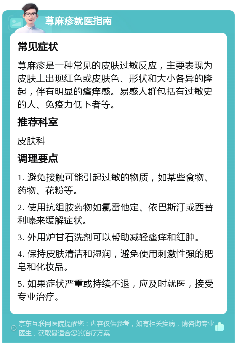 荨麻疹就医指南 常见症状 荨麻疹是一种常见的皮肤过敏反应，主要表现为皮肤上出现红色或皮肤色、形状和大小各异的隆起，伴有明显的瘙痒感。易感人群包括有过敏史的人、免疫力低下者等。 推荐科室 皮肤科 调理要点 1. 避免接触可能引起过敏的物质，如某些食物、药物、花粉等。 2. 使用抗组胺药物如氯雷他定、依巴斯汀或西替利嗪来缓解症状。 3. 外用炉甘石洗剂可以帮助减轻瘙痒和红肿。 4. 保持皮肤清洁和湿润，避免使用刺激性强的肥皂和化妆品。 5. 如果症状严重或持续不退，应及时就医，接受专业治疗。