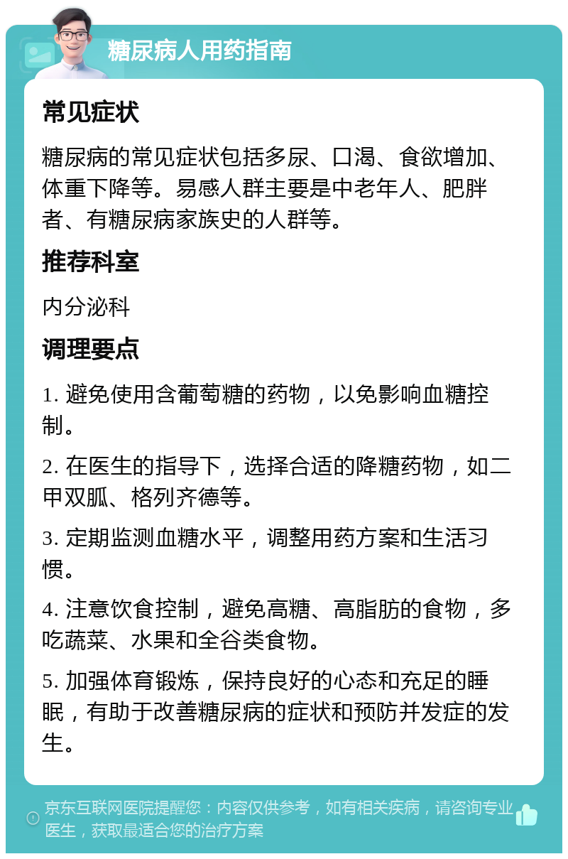 糖尿病人用药指南 常见症状 糖尿病的常见症状包括多尿、口渴、食欲增加、体重下降等。易感人群主要是中老年人、肥胖者、有糖尿病家族史的人群等。 推荐科室 内分泌科 调理要点 1. 避免使用含葡萄糖的药物，以免影响血糖控制。 2. 在医生的指导下，选择合适的降糖药物，如二甲双胍、格列齐德等。 3. 定期监测血糖水平，调整用药方案和生活习惯。 4. 注意饮食控制，避免高糖、高脂肪的食物，多吃蔬菜、水果和全谷类食物。 5. 加强体育锻炼，保持良好的心态和充足的睡眠，有助于改善糖尿病的症状和预防并发症的发生。