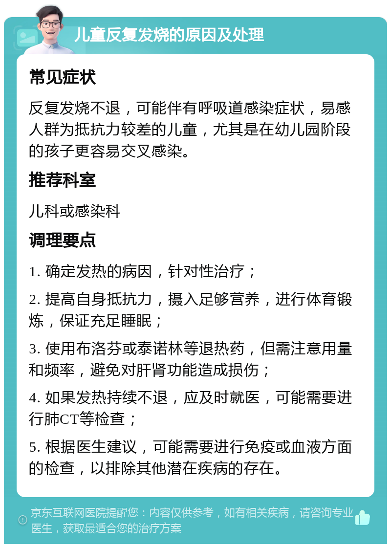 儿童反复发烧的原因及处理 常见症状 反复发烧不退，可能伴有呼吸道感染症状，易感人群为抵抗力较差的儿童，尤其是在幼儿园阶段的孩子更容易交叉感染。 推荐科室 儿科或感染科 调理要点 1. 确定发热的病因，针对性治疗； 2. 提高自身抵抗力，摄入足够营养，进行体育锻炼，保证充足睡眠； 3. 使用布洛芬或泰诺林等退热药，但需注意用量和频率，避免对肝肾功能造成损伤； 4. 如果发热持续不退，应及时就医，可能需要进行肺CT等检查； 5. 根据医生建议，可能需要进行免疫或血液方面的检查，以排除其他潜在疾病的存在。