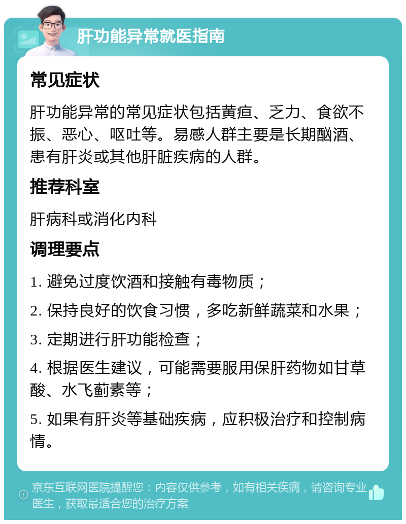 肝功能异常就医指南 常见症状 肝功能异常的常见症状包括黄疸、乏力、食欲不振、恶心、呕吐等。易感人群主要是长期酗酒、患有肝炎或其他肝脏疾病的人群。 推荐科室 肝病科或消化内科 调理要点 1. 避免过度饮酒和接触有毒物质； 2. 保持良好的饮食习惯，多吃新鲜蔬菜和水果； 3. 定期进行肝功能检查； 4. 根据医生建议，可能需要服用保肝药物如甘草酸、水飞蓟素等； 5. 如果有肝炎等基础疾病，应积极治疗和控制病情。