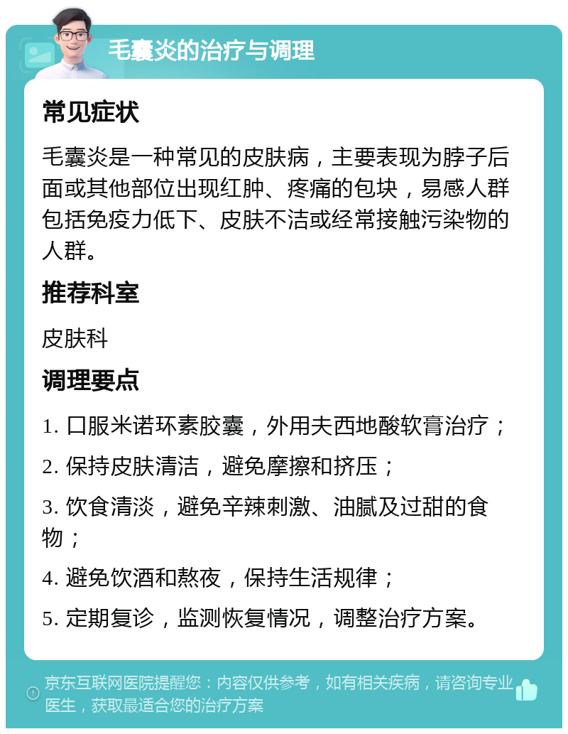 毛囊炎的治疗与调理 常见症状 毛囊炎是一种常见的皮肤病，主要表现为脖子后面或其他部位出现红肿、疼痛的包块，易感人群包括免疫力低下、皮肤不洁或经常接触污染物的人群。 推荐科室 皮肤科 调理要点 1. 口服米诺环素胶囊，外用夫西地酸软膏治疗； 2. 保持皮肤清洁，避免摩擦和挤压； 3. 饮食清淡，避免辛辣刺激、油腻及过甜的食物； 4. 避免饮酒和熬夜，保持生活规律； 5. 定期复诊，监测恢复情况，调整治疗方案。