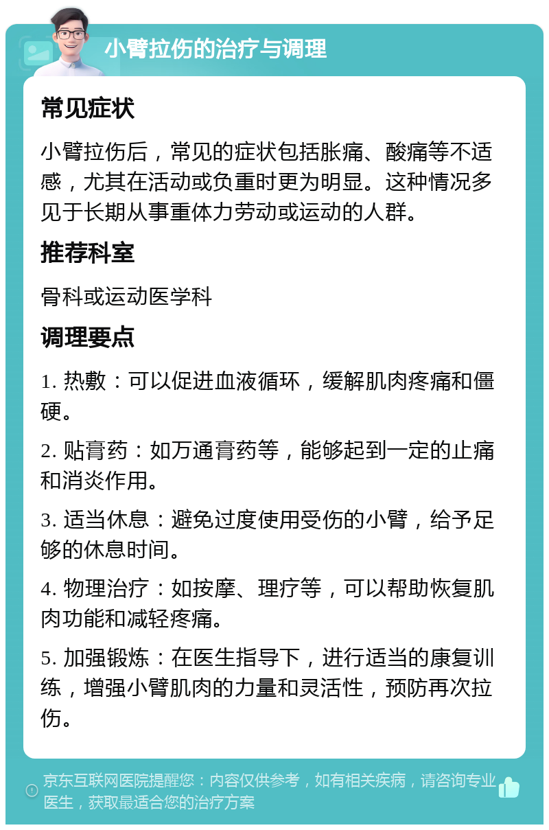 小臂拉伤的治疗与调理 常见症状 小臂拉伤后，常见的症状包括胀痛、酸痛等不适感，尤其在活动或负重时更为明显。这种情况多见于长期从事重体力劳动或运动的人群。 推荐科室 骨科或运动医学科 调理要点 1. 热敷：可以促进血液循环，缓解肌肉疼痛和僵硬。 2. 贴膏药：如万通膏药等，能够起到一定的止痛和消炎作用。 3. 适当休息：避免过度使用受伤的小臂，给予足够的休息时间。 4. 物理治疗：如按摩、理疗等，可以帮助恢复肌肉功能和减轻疼痛。 5. 加强锻炼：在医生指导下，进行适当的康复训练，增强小臂肌肉的力量和灵活性，预防再次拉伤。