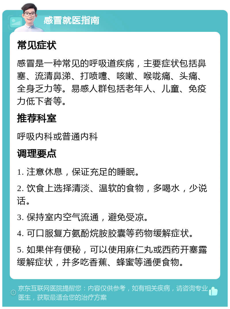 感冒就医指南 常见症状 感冒是一种常见的呼吸道疾病，主要症状包括鼻塞、流清鼻涕、打喷嚏、咳嗽、喉咙痛、头痛、全身乏力等。易感人群包括老年人、儿童、免疫力低下者等。 推荐科室 呼吸内科或普通内科 调理要点 1. 注意休息，保证充足的睡眠。 2. 饮食上选择清淡、温软的食物，多喝水，少说话。 3. 保持室内空气流通，避免受凉。 4. 可口服复方氨酚烷胺胶囊等药物缓解症状。 5. 如果伴有便秘，可以使用麻仁丸或西药开塞露缓解症状，并多吃香蕉、蜂蜜等通便食物。