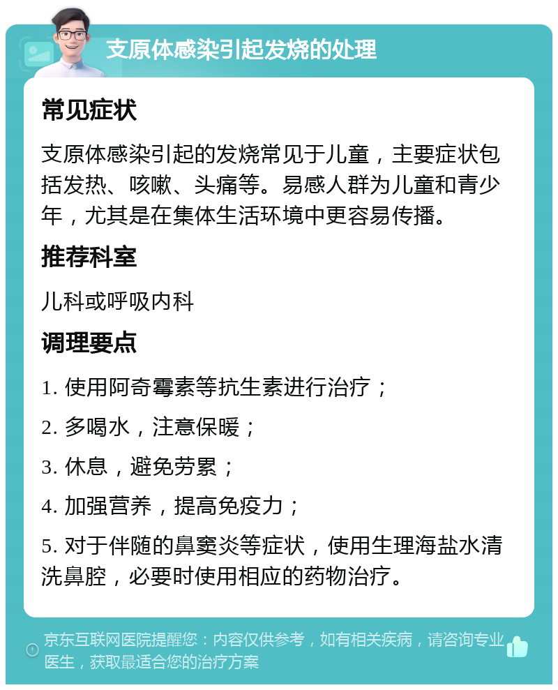 支原体感染引起发烧的处理 常见症状 支原体感染引起的发烧常见于儿童，主要症状包括发热、咳嗽、头痛等。易感人群为儿童和青少年，尤其是在集体生活环境中更容易传播。 推荐科室 儿科或呼吸内科 调理要点 1. 使用阿奇霉素等抗生素进行治疗； 2. 多喝水，注意保暖； 3. 休息，避免劳累； 4. 加强营养，提高免疫力； 5. 对于伴随的鼻窦炎等症状，使用生理海盐水清洗鼻腔，必要时使用相应的药物治疗。