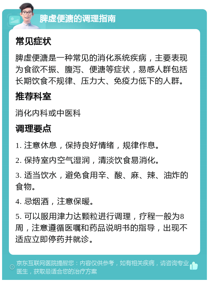 脾虚便溏的调理指南 常见症状 脾虚便溏是一种常见的消化系统疾病，主要表现为食欲不振、腹泻、便溏等症状，易感人群包括长期饮食不规律、压力大、免疫力低下的人群。 推荐科室 消化内科或中医科 调理要点 1. 注意休息，保持良好情绪，规律作息。 2. 保持室内空气湿润，清淡饮食易消化。 3. 适当饮水，避免食用辛、酸、麻、辣、油炸的食物。 4. 忌烟酒，注意保暖。 5. 可以服用津力达颗粒进行调理，疗程一般为8周，注意遵循医嘱和药品说明书的指导，出现不适应立即停药并就诊。