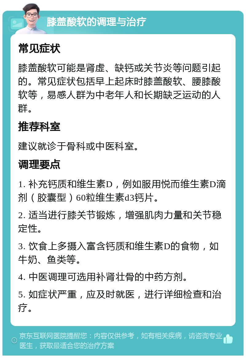 膝盖酸软的调理与治疗 常见症状 膝盖酸软可能是肾虚、缺钙或关节炎等问题引起的。常见症状包括早上起床时膝盖酸软、腰膝酸软等，易感人群为中老年人和长期缺乏运动的人群。 推荐科室 建议就诊于骨科或中医科室。 调理要点 1. 补充钙质和维生素D，例如服用悦而维生素D滴剂（胶囊型）60粒维生素d3钙片。 2. 适当进行膝关节锻炼，增强肌肉力量和关节稳定性。 3. 饮食上多摄入富含钙质和维生素D的食物，如牛奶、鱼类等。 4. 中医调理可选用补肾壮骨的中药方剂。 5. 如症状严重，应及时就医，进行详细检查和治疗。