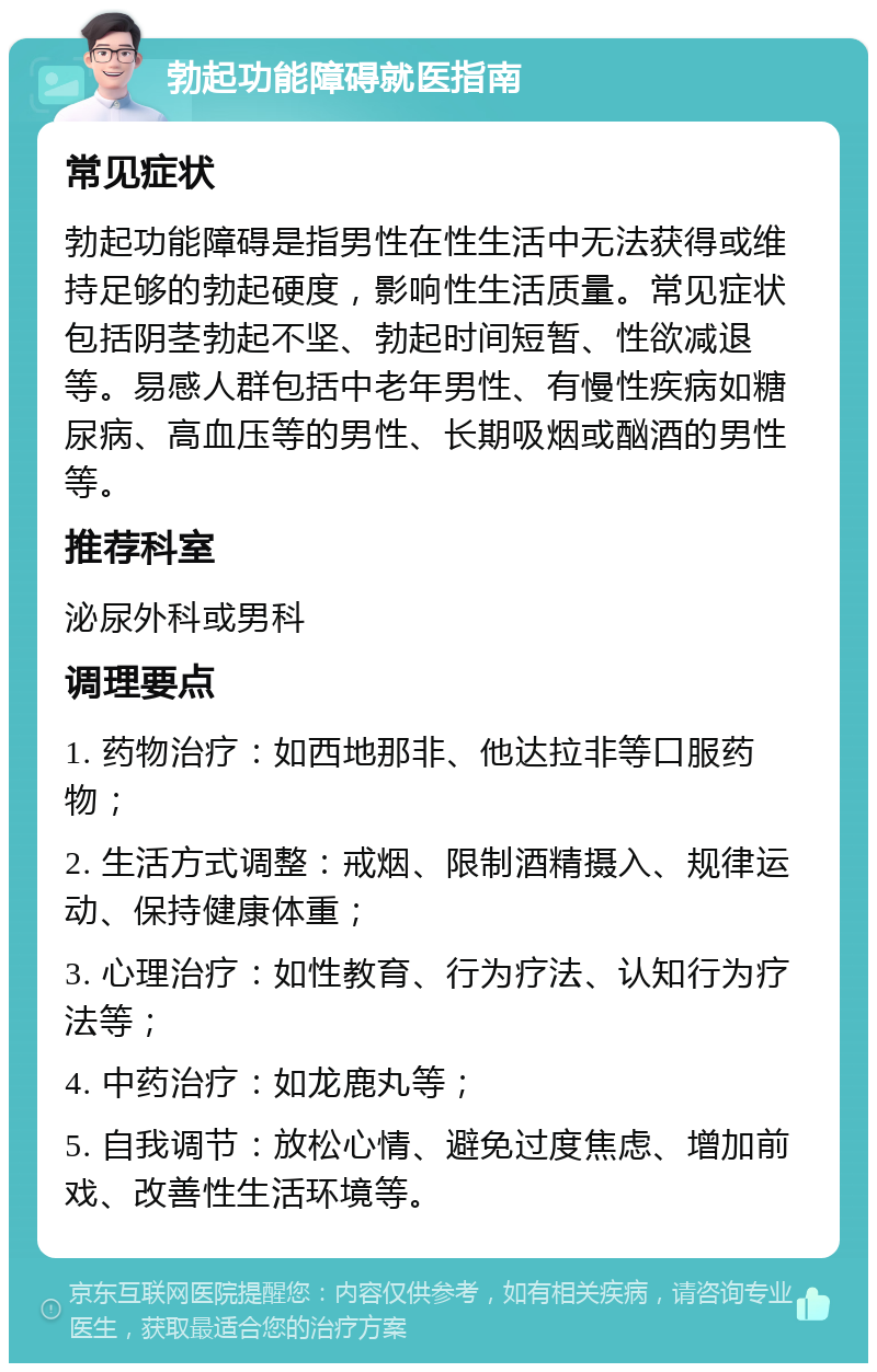 勃起功能障碍就医指南 常见症状 勃起功能障碍是指男性在性生活中无法获得或维持足够的勃起硬度，影响性生活质量。常见症状包括阴茎勃起不坚、勃起时间短暂、性欲减退等。易感人群包括中老年男性、有慢性疾病如糖尿病、高血压等的男性、长期吸烟或酗酒的男性等。 推荐科室 泌尿外科或男科 调理要点 1. 药物治疗：如西地那非、他达拉非等口服药物； 2. 生活方式调整：戒烟、限制酒精摄入、规律运动、保持健康体重； 3. 心理治疗：如性教育、行为疗法、认知行为疗法等； 4. 中药治疗：如龙鹿丸等； 5. 自我调节：放松心情、避免过度焦虑、增加前戏、改善性生活环境等。