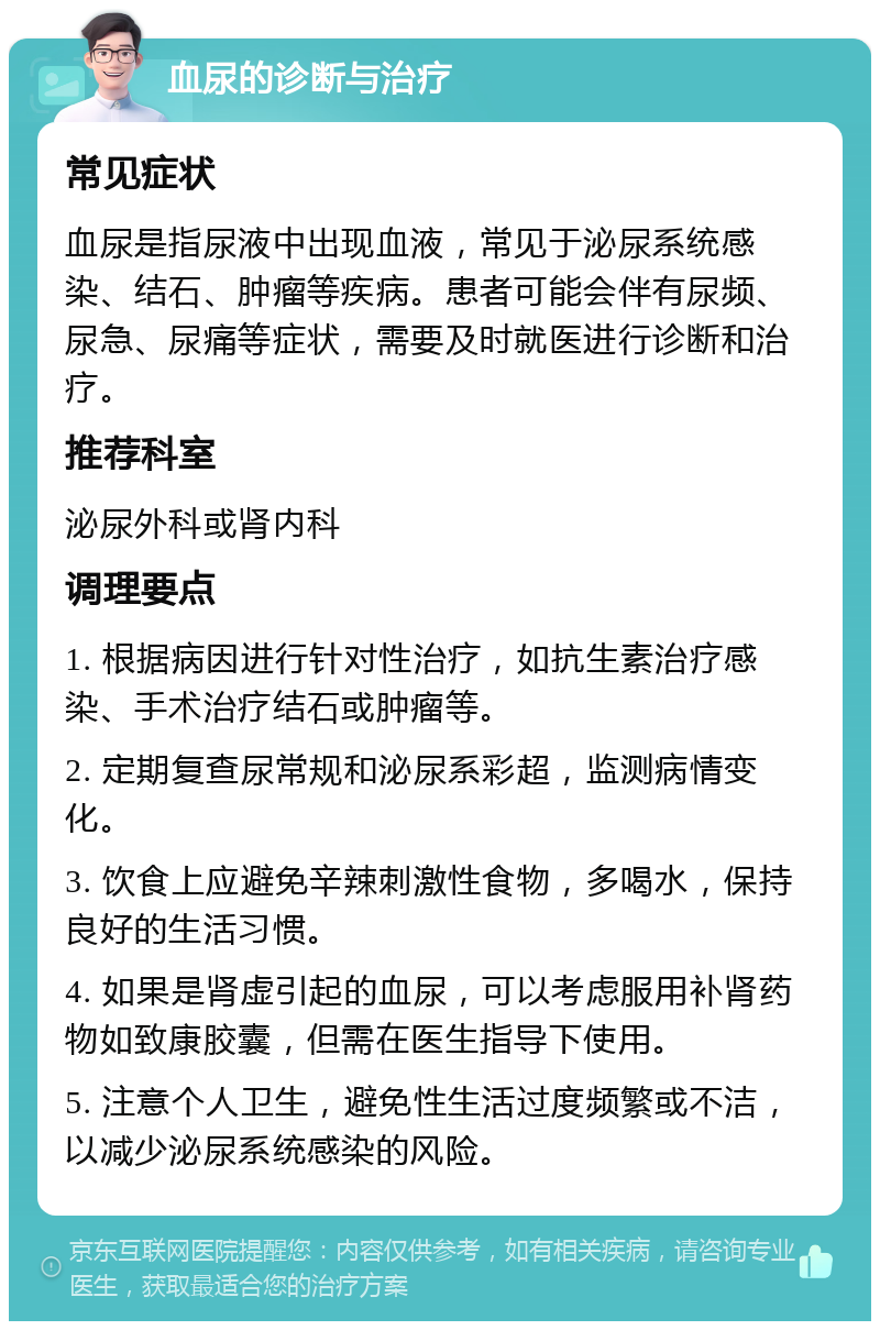 血尿的诊断与治疗 常见症状 血尿是指尿液中出现血液，常见于泌尿系统感染、结石、肿瘤等疾病。患者可能会伴有尿频、尿急、尿痛等症状，需要及时就医进行诊断和治疗。 推荐科室 泌尿外科或肾内科 调理要点 1. 根据病因进行针对性治疗，如抗生素治疗感染、手术治疗结石或肿瘤等。 2. 定期复查尿常规和泌尿系彩超，监测病情变化。 3. 饮食上应避免辛辣刺激性食物，多喝水，保持良好的生活习惯。 4. 如果是肾虚引起的血尿，可以考虑服用补肾药物如致康胶囊，但需在医生指导下使用。 5. 注意个人卫生，避免性生活过度频繁或不洁，以减少泌尿系统感染的风险。