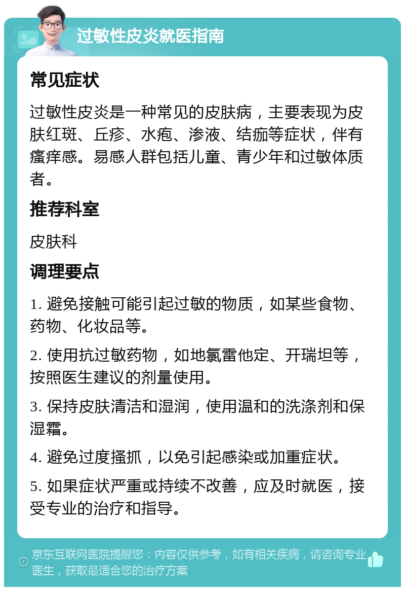 过敏性皮炎就医指南 常见症状 过敏性皮炎是一种常见的皮肤病，主要表现为皮肤红斑、丘疹、水疱、渗液、结痂等症状，伴有瘙痒感。易感人群包括儿童、青少年和过敏体质者。 推荐科室 皮肤科 调理要点 1. 避免接触可能引起过敏的物质，如某些食物、药物、化妆品等。 2. 使用抗过敏药物，如地氯雷他定、开瑞坦等，按照医生建议的剂量使用。 3. 保持皮肤清洁和湿润，使用温和的洗涤剂和保湿霜。 4. 避免过度搔抓，以免引起感染或加重症状。 5. 如果症状严重或持续不改善，应及时就医，接受专业的治疗和指导。