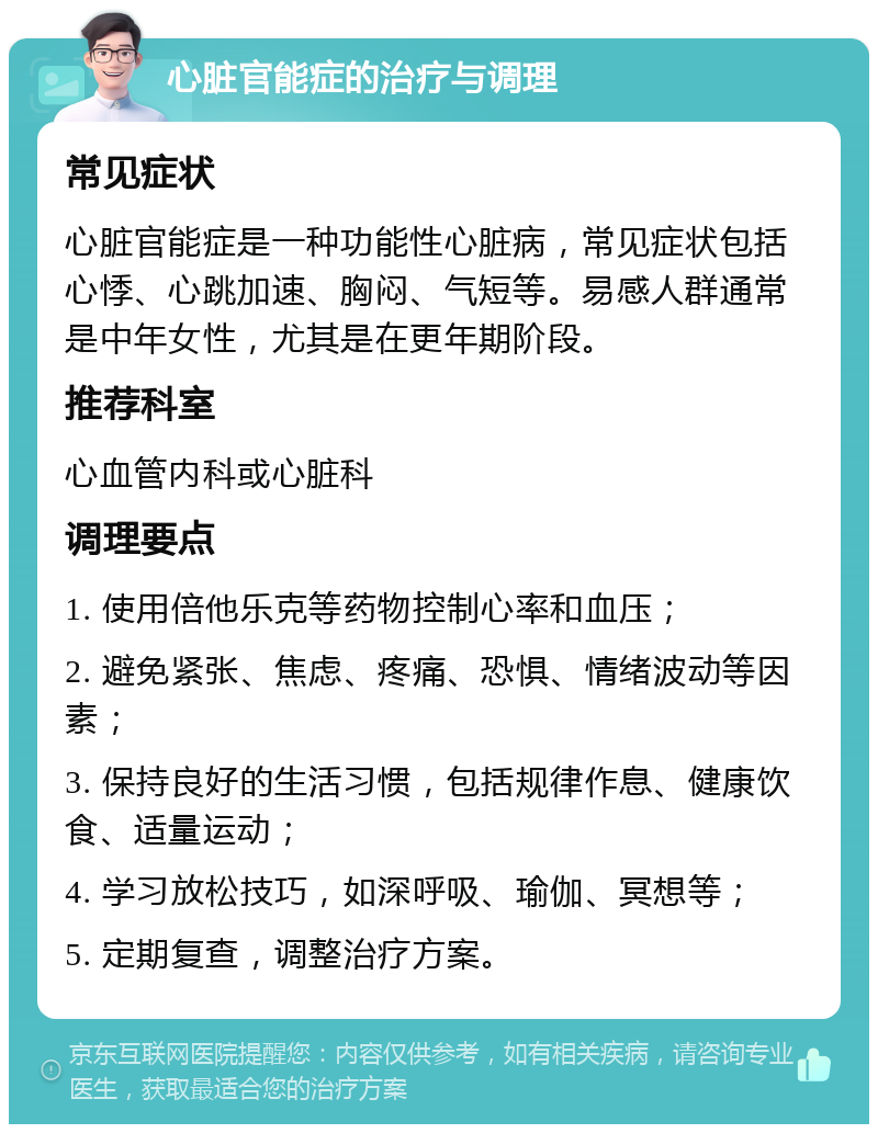 心脏官能症的治疗与调理 常见症状 心脏官能症是一种功能性心脏病，常见症状包括心悸、心跳加速、胸闷、气短等。易感人群通常是中年女性，尤其是在更年期阶段。 推荐科室 心血管内科或心脏科 调理要点 1. 使用倍他乐克等药物控制心率和血压； 2. 避免紧张、焦虑、疼痛、恐惧、情绪波动等因素； 3. 保持良好的生活习惯，包括规律作息、健康饮食、适量运动； 4. 学习放松技巧，如深呼吸、瑜伽、冥想等； 5. 定期复查，调整治疗方案。