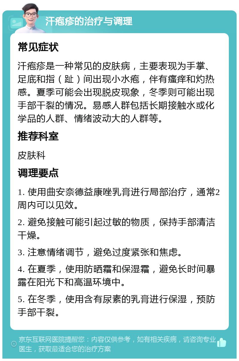 汗疱疹的治疗与调理 常见症状 汗疱疹是一种常见的皮肤病，主要表现为手掌、足底和指（趾）间出现小水疱，伴有瘙痒和灼热感。夏季可能会出现脱皮现象，冬季则可能出现手部干裂的情况。易感人群包括长期接触水或化学品的人群、情绪波动大的人群等。 推荐科室 皮肤科 调理要点 1. 使用曲安奈德益康唑乳膏进行局部治疗，通常2周内可以见效。 2. 避免接触可能引起过敏的物质，保持手部清洁干燥。 3. 注意情绪调节，避免过度紧张和焦虑。 4. 在夏季，使用防晒霜和保湿霜，避免长时间暴露在阳光下和高温环境中。 5. 在冬季，使用含有尿素的乳膏进行保湿，预防手部干裂。