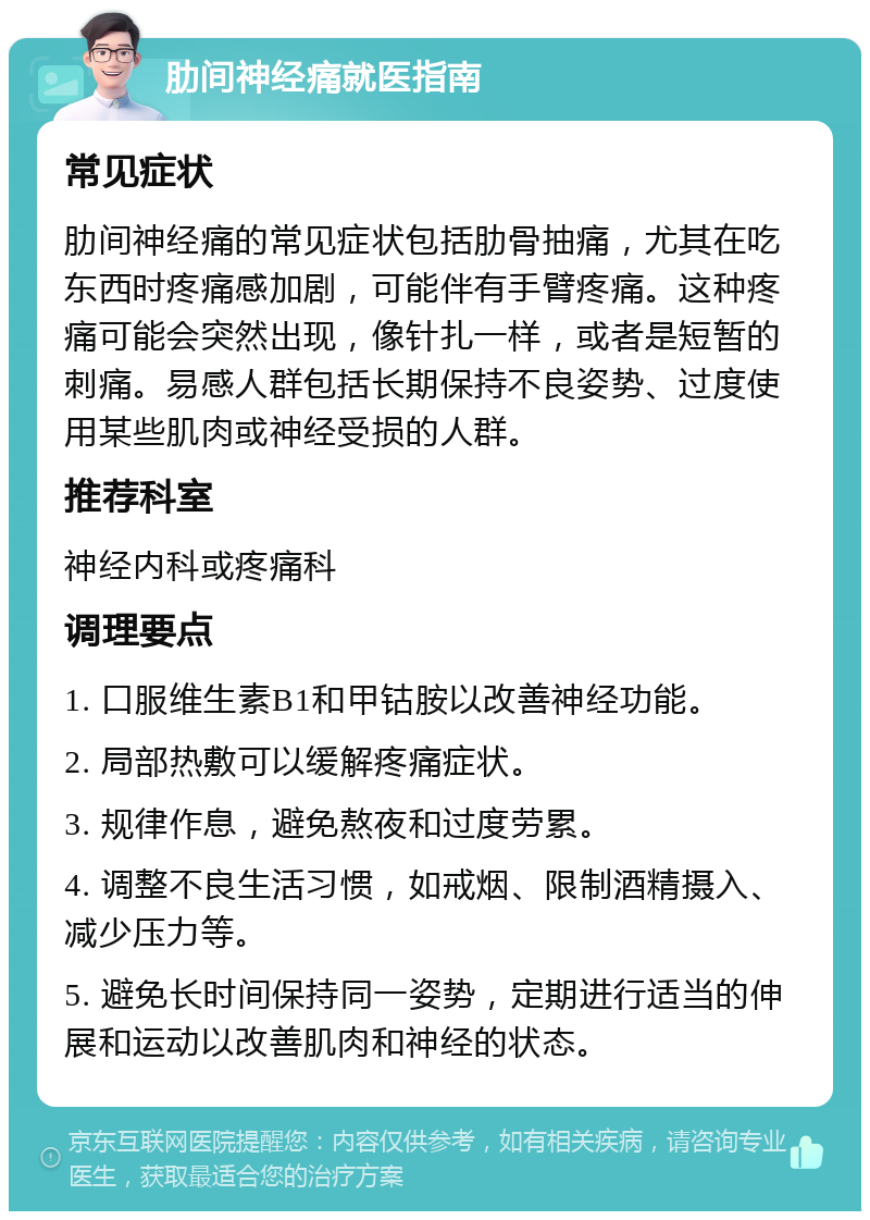 肋间神经痛就医指南 常见症状 肋间神经痛的常见症状包括肋骨抽痛，尤其在吃东西时疼痛感加剧，可能伴有手臂疼痛。这种疼痛可能会突然出现，像针扎一样，或者是短暂的刺痛。易感人群包括长期保持不良姿势、过度使用某些肌肉或神经受损的人群。 推荐科室 神经内科或疼痛科 调理要点 1. 口服维生素B1和甲钴胺以改善神经功能。 2. 局部热敷可以缓解疼痛症状。 3. 规律作息，避免熬夜和过度劳累。 4. 调整不良生活习惯，如戒烟、限制酒精摄入、减少压力等。 5. 避免长时间保持同一姿势，定期进行适当的伸展和运动以改善肌肉和神经的状态。