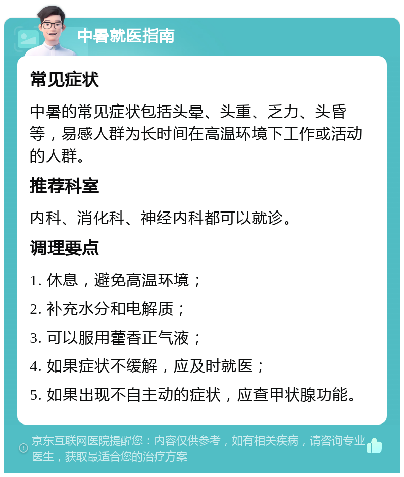 中暑就医指南 常见症状 中暑的常见症状包括头晕、头重、乏力、头昏等，易感人群为长时间在高温环境下工作或活动的人群。 推荐科室 内科、消化科、神经内科都可以就诊。 调理要点 1. 休息，避免高温环境； 2. 补充水分和电解质； 3. 可以服用藿香正气液； 4. 如果症状不缓解，应及时就医； 5. 如果出现不自主动的症状，应查甲状腺功能。