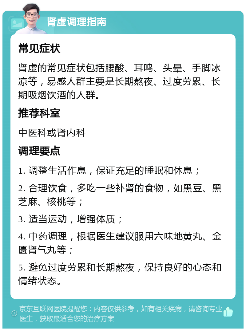 肾虚调理指南 常见症状 肾虚的常见症状包括腰酸、耳鸣、头晕、手脚冰凉等，易感人群主要是长期熬夜、过度劳累、长期吸烟饮酒的人群。 推荐科室 中医科或肾内科 调理要点 1. 调整生活作息，保证充足的睡眠和休息； 2. 合理饮食，多吃一些补肾的食物，如黑豆、黑芝麻、核桃等； 3. 适当运动，增强体质； 4. 中药调理，根据医生建议服用六味地黄丸、金匮肾气丸等； 5. 避免过度劳累和长期熬夜，保持良好的心态和情绪状态。