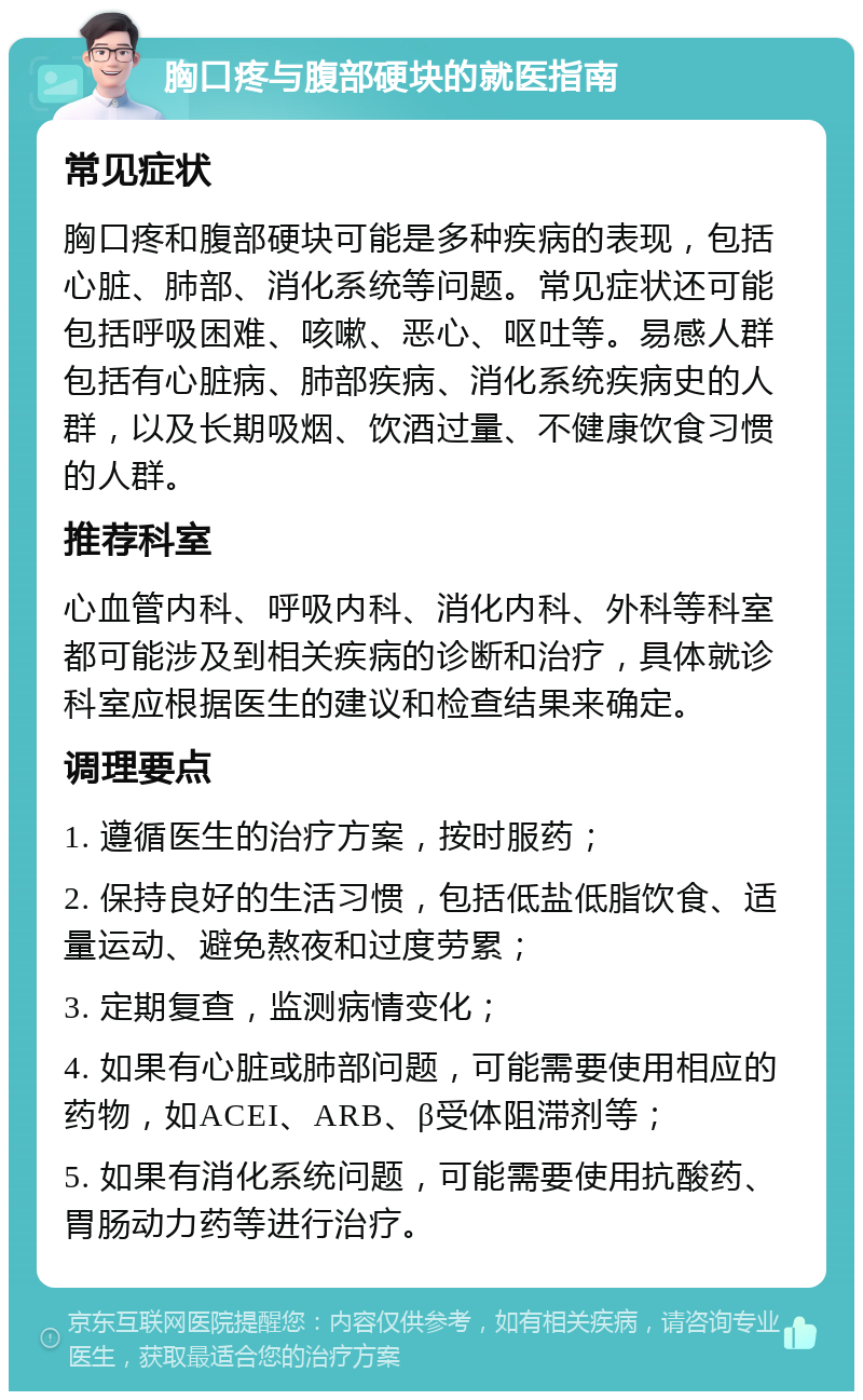 胸口疼与腹部硬块的就医指南 常见症状 胸口疼和腹部硬块可能是多种疾病的表现，包括心脏、肺部、消化系统等问题。常见症状还可能包括呼吸困难、咳嗽、恶心、呕吐等。易感人群包括有心脏病、肺部疾病、消化系统疾病史的人群，以及长期吸烟、饮酒过量、不健康饮食习惯的人群。 推荐科室 心血管内科、呼吸内科、消化内科、外科等科室都可能涉及到相关疾病的诊断和治疗，具体就诊科室应根据医生的建议和检查结果来确定。 调理要点 1. 遵循医生的治疗方案，按时服药； 2. 保持良好的生活习惯，包括低盐低脂饮食、适量运动、避免熬夜和过度劳累； 3. 定期复查，监测病情变化； 4. 如果有心脏或肺部问题，可能需要使用相应的药物，如ACEI、ARB、β受体阻滞剂等； 5. 如果有消化系统问题，可能需要使用抗酸药、胃肠动力药等进行治疗。