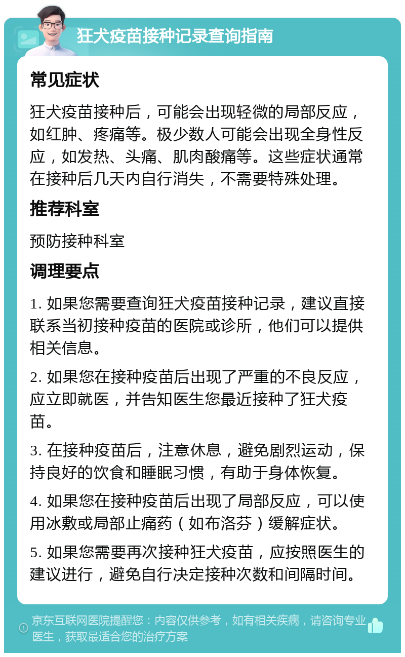 狂犬疫苗接种记录查询指南 常见症状 狂犬疫苗接种后，可能会出现轻微的局部反应，如红肿、疼痛等。极少数人可能会出现全身性反应，如发热、头痛、肌肉酸痛等。这些症状通常在接种后几天内自行消失，不需要特殊处理。 推荐科室 预防接种科室 调理要点 1. 如果您需要查询狂犬疫苗接种记录，建议直接联系当初接种疫苗的医院或诊所，他们可以提供相关信息。 2. 如果您在接种疫苗后出现了严重的不良反应，应立即就医，并告知医生您最近接种了狂犬疫苗。 3. 在接种疫苗后，注意休息，避免剧烈运动，保持良好的饮食和睡眠习惯，有助于身体恢复。 4. 如果您在接种疫苗后出现了局部反应，可以使用冰敷或局部止痛药（如布洛芬）缓解症状。 5. 如果您需要再次接种狂犬疫苗，应按照医生的建议进行，避免自行决定接种次数和间隔时间。