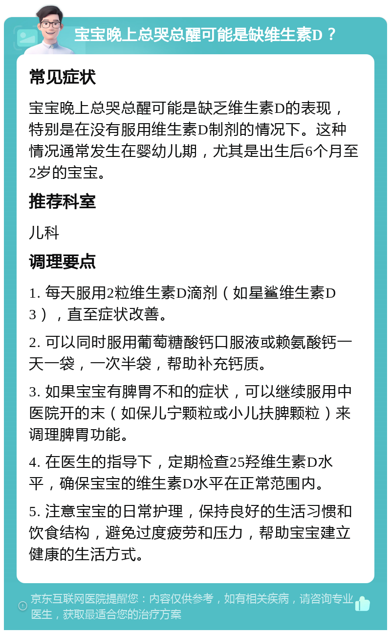 宝宝晚上总哭总醒可能是缺维生素D？ 常见症状 宝宝晚上总哭总醒可能是缺乏维生素D的表现，特别是在没有服用维生素D制剂的情况下。这种情况通常发生在婴幼儿期，尤其是出生后6个月至2岁的宝宝。 推荐科室 儿科 调理要点 1. 每天服用2粒维生素D滴剂（如星鲨维生素D3），直至症状改善。 2. 可以同时服用葡萄糖酸钙口服液或赖氨酸钙一天一袋，一次半袋，帮助补充钙质。 3. 如果宝宝有脾胃不和的症状，可以继续服用中医院开的末（如保儿宁颗粒或小儿扶脾颗粒）来调理脾胃功能。 4. 在医生的指导下，定期检查25羟维生素D水平，确保宝宝的维生素D水平在正常范围内。 5. 注意宝宝的日常护理，保持良好的生活习惯和饮食结构，避免过度疲劳和压力，帮助宝宝建立健康的生活方式。