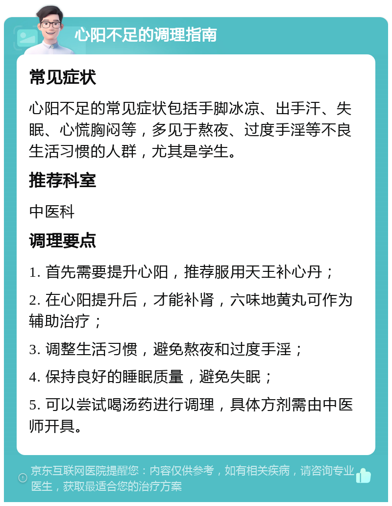 心阳不足的调理指南 常见症状 心阳不足的常见症状包括手脚冰凉、出手汗、失眠、心慌胸闷等，多见于熬夜、过度手淫等不良生活习惯的人群，尤其是学生。 推荐科室 中医科 调理要点 1. 首先需要提升心阳，推荐服用天王补心丹； 2. 在心阳提升后，才能补肾，六味地黄丸可作为辅助治疗； 3. 调整生活习惯，避免熬夜和过度手淫； 4. 保持良好的睡眠质量，避免失眠； 5. 可以尝试喝汤药进行调理，具体方剂需由中医师开具。