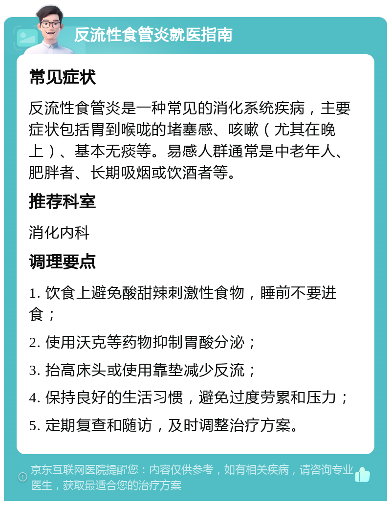 反流性食管炎就医指南 常见症状 反流性食管炎是一种常见的消化系统疾病，主要症状包括胃到喉咙的堵塞感、咳嗽（尤其在晚上）、基本无痰等。易感人群通常是中老年人、肥胖者、长期吸烟或饮酒者等。 推荐科室 消化内科 调理要点 1. 饮食上避免酸甜辣刺激性食物，睡前不要进食； 2. 使用沃克等药物抑制胃酸分泌； 3. 抬高床头或使用靠垫减少反流； 4. 保持良好的生活习惯，避免过度劳累和压力； 5. 定期复查和随访，及时调整治疗方案。