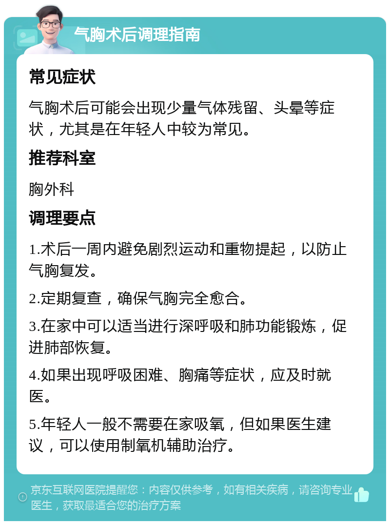 气胸术后调理指南 常见症状 气胸术后可能会出现少量气体残留、头晕等症状，尤其是在年轻人中较为常见。 推荐科室 胸外科 调理要点 1.术后一周内避免剧烈运动和重物提起，以防止气胸复发。 2.定期复查，确保气胸完全愈合。 3.在家中可以适当进行深呼吸和肺功能锻炼，促进肺部恢复。 4.如果出现呼吸困难、胸痛等症状，应及时就医。 5.年轻人一般不需要在家吸氧，但如果医生建议，可以使用制氧机辅助治疗。