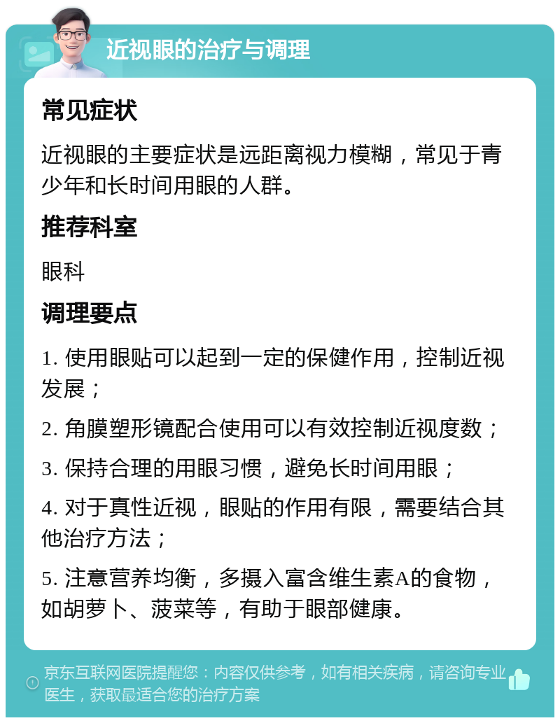 近视眼的治疗与调理 常见症状 近视眼的主要症状是远距离视力模糊，常见于青少年和长时间用眼的人群。 推荐科室 眼科 调理要点 1. 使用眼贴可以起到一定的保健作用，控制近视发展； 2. 角膜塑形镜配合使用可以有效控制近视度数； 3. 保持合理的用眼习惯，避免长时间用眼； 4. 对于真性近视，眼贴的作用有限，需要结合其他治疗方法； 5. 注意营养均衡，多摄入富含维生素A的食物，如胡萝卜、菠菜等，有助于眼部健康。