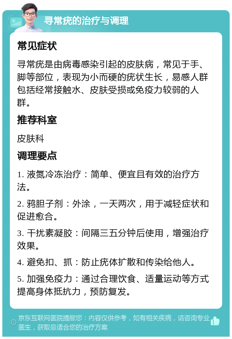 寻常疣的治疗与调理 常见症状 寻常疣是由病毒感染引起的皮肤病，常见于手、脚等部位，表现为小而硬的疣状生长，易感人群包括经常接触水、皮肤受损或免疫力较弱的人群。 推荐科室 皮肤科 调理要点 1. 液氮冷冻治疗：简单、便宜且有效的治疗方法。 2. 鸦胆子剂：外涂，一天两次，用于减轻症状和促进愈合。 3. 干扰素凝胶：间隔三五分钟后使用，增强治疗效果。 4. 避免扣、抓：防止疣体扩散和传染给他人。 5. 加强免疫力：通过合理饮食、适量运动等方式提高身体抵抗力，预防复发。