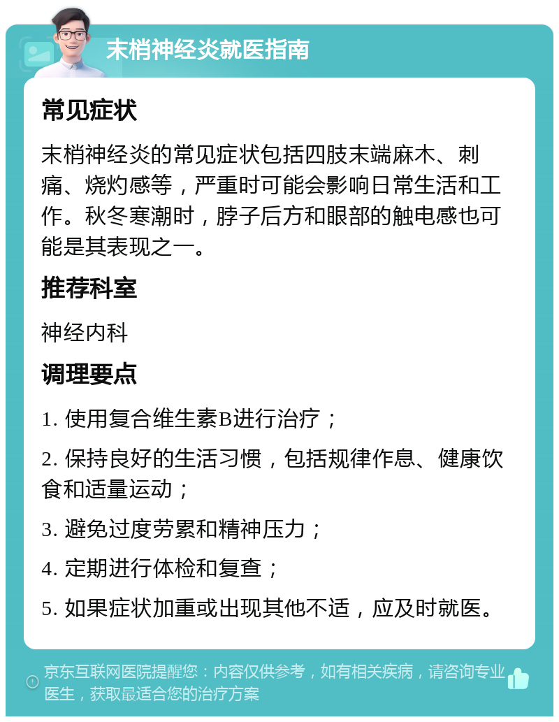 末梢神经炎就医指南 常见症状 末梢神经炎的常见症状包括四肢末端麻木、刺痛、烧灼感等，严重时可能会影响日常生活和工作。秋冬寒潮时，脖子后方和眼部的触电感也可能是其表现之一。 推荐科室 神经内科 调理要点 1. 使用复合维生素B进行治疗； 2. 保持良好的生活习惯，包括规律作息、健康饮食和适量运动； 3. 避免过度劳累和精神压力； 4. 定期进行体检和复查； 5. 如果症状加重或出现其他不适，应及时就医。