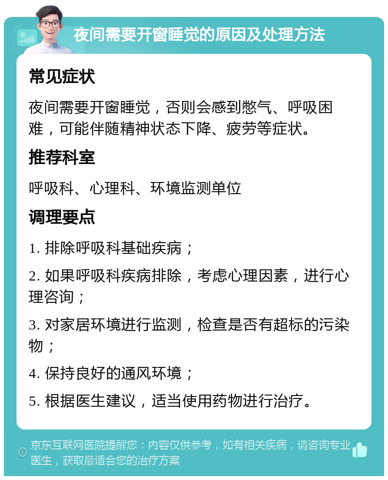 夜间需要开窗睡觉的原因及处理方法 常见症状 夜间需要开窗睡觉，否则会感到憋气、呼吸困难，可能伴随精神状态下降、疲劳等症状。 推荐科室 呼吸科、心理科、环境监测单位 调理要点 1. 排除呼吸科基础疾病； 2. 如果呼吸科疾病排除，考虑心理因素，进行心理咨询； 3. 对家居环境进行监测，检查是否有超标的污染物； 4. 保持良好的通风环境； 5. 根据医生建议，适当使用药物进行治疗。