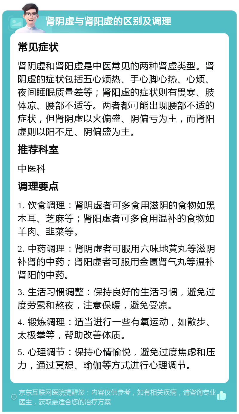 肾阴虚与肾阳虚的区别及调理 常见症状 肾阴虚和肾阳虚是中医常见的两种肾虚类型。肾阴虚的症状包括五心烦热、手心脚心热、心烦、夜间睡眠质量差等；肾阳虚的症状则有畏寒、肢体凉、腰部不适等。两者都可能出现腰部不适的症状，但肾阴虚以火偏盛、阴偏亏为主，而肾阳虚则以阳不足、阴偏盛为主。 推荐科室 中医科 调理要点 1. 饮食调理：肾阴虚者可多食用滋阴的食物如黑木耳、芝麻等；肾阳虚者可多食用温补的食物如羊肉、韭菜等。 2. 中药调理：肾阴虚者可服用六味地黄丸等滋阴补肾的中药；肾阳虚者可服用金匮肾气丸等温补肾阳的中药。 3. 生活习惯调整：保持良好的生活习惯，避免过度劳累和熬夜，注意保暖，避免受凉。 4. 锻炼调理：适当进行一些有氧运动，如散步、太极拳等，帮助改善体质。 5. 心理调节：保持心情愉悦，避免过度焦虑和压力，通过冥想、瑜伽等方式进行心理调节。