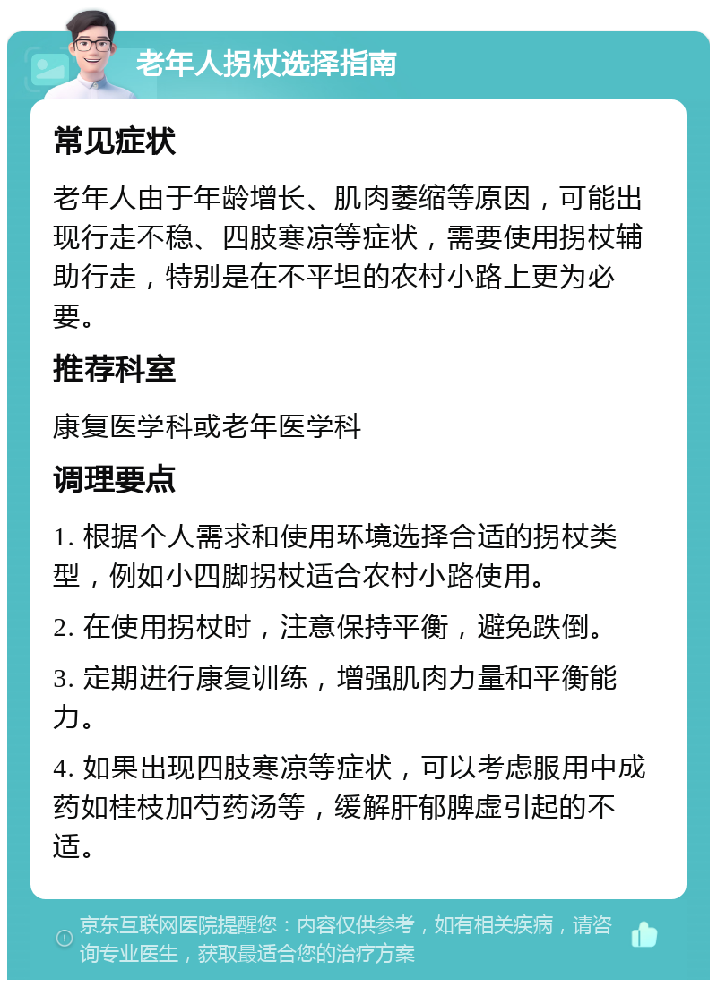 老年人拐杖选择指南 常见症状 老年人由于年龄增长、肌肉萎缩等原因，可能出现行走不稳、四肢寒凉等症状，需要使用拐杖辅助行走，特别是在不平坦的农村小路上更为必要。 推荐科室 康复医学科或老年医学科 调理要点 1. 根据个人需求和使用环境选择合适的拐杖类型，例如小四脚拐杖适合农村小路使用。 2. 在使用拐杖时，注意保持平衡，避免跌倒。 3. 定期进行康复训练，增强肌肉力量和平衡能力。 4. 如果出现四肢寒凉等症状，可以考虑服用中成药如桂枝加芍药汤等，缓解肝郁脾虚引起的不适。