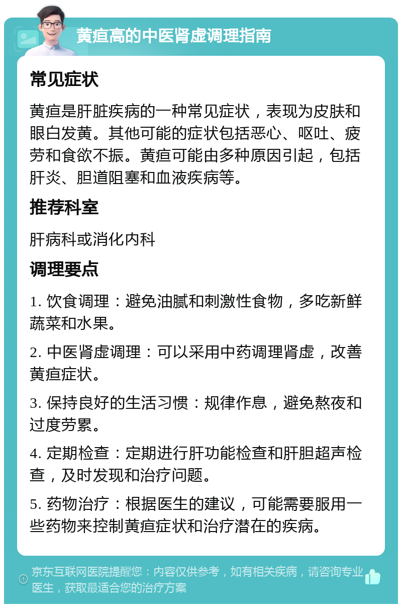 黄疸高的中医肾虚调理指南 常见症状 黄疸是肝脏疾病的一种常见症状，表现为皮肤和眼白发黄。其他可能的症状包括恶心、呕吐、疲劳和食欲不振。黄疸可能由多种原因引起，包括肝炎、胆道阻塞和血液疾病等。 推荐科室 肝病科或消化内科 调理要点 1. 饮食调理：避免油腻和刺激性食物，多吃新鲜蔬菜和水果。 2. 中医肾虚调理：可以采用中药调理肾虚，改善黄疸症状。 3. 保持良好的生活习惯：规律作息，避免熬夜和过度劳累。 4. 定期检查：定期进行肝功能检查和肝胆超声检查，及时发现和治疗问题。 5. 药物治疗：根据医生的建议，可能需要服用一些药物来控制黄疸症状和治疗潜在的疾病。