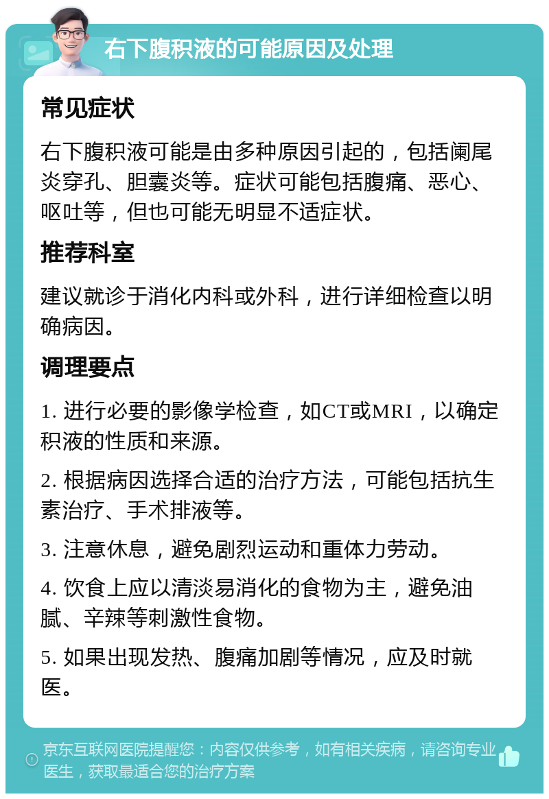 右下腹积液的可能原因及处理 常见症状 右下腹积液可能是由多种原因引起的，包括阑尾炎穿孔、胆囊炎等。症状可能包括腹痛、恶心、呕吐等，但也可能无明显不适症状。 推荐科室 建议就诊于消化内科或外科，进行详细检查以明确病因。 调理要点 1. 进行必要的影像学检查，如CT或MRI，以确定积液的性质和来源。 2. 根据病因选择合适的治疗方法，可能包括抗生素治疗、手术排液等。 3. 注意休息，避免剧烈运动和重体力劳动。 4. 饮食上应以清淡易消化的食物为主，避免油腻、辛辣等刺激性食物。 5. 如果出现发热、腹痛加剧等情况，应及时就医。