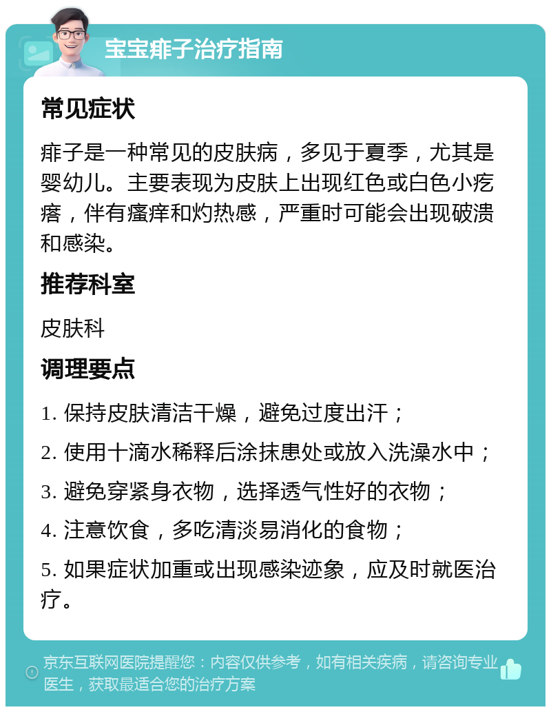 宝宝痱子治疗指南 常见症状 痱子是一种常见的皮肤病，多见于夏季，尤其是婴幼儿。主要表现为皮肤上出现红色或白色小疙瘩，伴有瘙痒和灼热感，严重时可能会出现破溃和感染。 推荐科室 皮肤科 调理要点 1. 保持皮肤清洁干燥，避免过度出汗； 2. 使用十滴水稀释后涂抹患处或放入洗澡水中； 3. 避免穿紧身衣物，选择透气性好的衣物； 4. 注意饮食，多吃清淡易消化的食物； 5. 如果症状加重或出现感染迹象，应及时就医治疗。