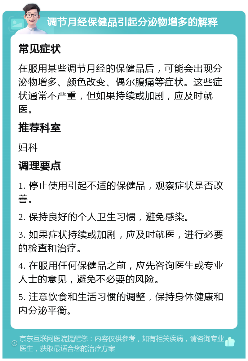 调节月经保健品引起分泌物增多的解释 常见症状 在服用某些调节月经的保健品后，可能会出现分泌物增多、颜色改变、偶尔腹痛等症状。这些症状通常不严重，但如果持续或加剧，应及时就医。 推荐科室 妇科 调理要点 1. 停止使用引起不适的保健品，观察症状是否改善。 2. 保持良好的个人卫生习惯，避免感染。 3. 如果症状持续或加剧，应及时就医，进行必要的检查和治疗。 4. 在服用任何保健品之前，应先咨询医生或专业人士的意见，避免不必要的风险。 5. 注意饮食和生活习惯的调整，保持身体健康和内分泌平衡。