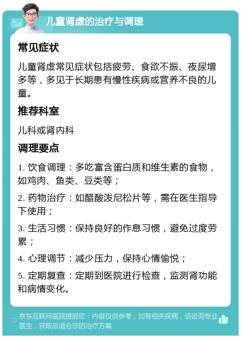 儿童肾虚的治疗与调理 常见症状 儿童肾虚常见症状包括疲劳、食欲不振、夜尿增多等，多见于长期患有慢性疾病或营养不良的儿童。 推荐科室 儿科或肾内科 调理要点 1. 饮食调理：多吃富含蛋白质和维生素的食物，如鸡肉、鱼类、豆类等； 2. 药物治疗：如醋酸泼尼松片等，需在医生指导下使用； 3. 生活习惯：保持良好的作息习惯，避免过度劳累； 4. 心理调节：减少压力，保持心情愉悦； 5. 定期复查：定期到医院进行检查，监测肾功能和病情变化。