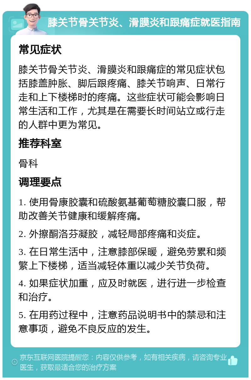 膝关节骨关节炎、滑膜炎和跟痛症就医指南 常见症状 膝关节骨关节炎、滑膜炎和跟痛症的常见症状包括膝盖肿胀、脚后跟疼痛、膝关节响声、日常行走和上下楼梯时的疼痛。这些症状可能会影响日常生活和工作，尤其是在需要长时间站立或行走的人群中更为常见。 推荐科室 骨科 调理要点 1. 使用骨康胶囊和硫酸氨基葡萄糖胶囊口服，帮助改善关节健康和缓解疼痛。 2. 外擦酮洛芬凝胶，减轻局部疼痛和炎症。 3. 在日常生活中，注意膝部保暖，避免劳累和频繁上下楼梯，适当减轻体重以减少关节负荷。 4. 如果症状加重，应及时就医，进行进一步检查和治疗。 5. 在用药过程中，注意药品说明书中的禁忌和注意事项，避免不良反应的发生。