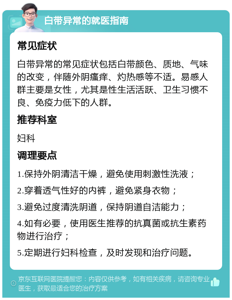 白带异常的就医指南 常见症状 白带异常的常见症状包括白带颜色、质地、气味的改变，伴随外阴瘙痒、灼热感等不适。易感人群主要是女性，尤其是性生活活跃、卫生习惯不良、免疫力低下的人群。 推荐科室 妇科 调理要点 1.保持外阴清洁干燥，避免使用刺激性洗液； 2.穿着透气性好的内裤，避免紧身衣物； 3.避免过度清洗阴道，保持阴道自洁能力； 4.如有必要，使用医生推荐的抗真菌或抗生素药物进行治疗； 5.定期进行妇科检查，及时发现和治疗问题。