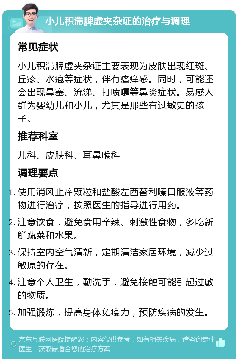 小儿积滞脾虚夹杂证的治疗与调理 常见症状 小儿积滞脾虚夹杂证主要表现为皮肤出现红斑、丘疹、水疱等症状，伴有瘙痒感。同时，可能还会出现鼻塞、流涕、打喷嚏等鼻炎症状。易感人群为婴幼儿和小儿，尤其是那些有过敏史的孩子。 推荐科室 儿科、皮肤科、耳鼻喉科 调理要点 使用消风止痒颗粒和盐酸左西替利嗪口服液等药物进行治疗，按照医生的指导进行用药。 注意饮食，避免食用辛辣、刺激性食物，多吃新鲜蔬菜和水果。 保持室内空气清新，定期清洁家居环境，减少过敏原的存在。 注意个人卫生，勤洗手，避免接触可能引起过敏的物质。 加强锻炼，提高身体免疫力，预防疾病的发生。