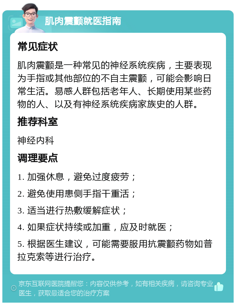 肌肉震颤就医指南 常见症状 肌肉震颤是一种常见的神经系统疾病，主要表现为手指或其他部位的不自主震颤，可能会影响日常生活。易感人群包括老年人、长期使用某些药物的人、以及有神经系统疾病家族史的人群。 推荐科室 神经内科 调理要点 1. 加强休息，避免过度疲劳； 2. 避免使用患侧手指干重活； 3. 适当进行热敷缓解症状； 4. 如果症状持续或加重，应及时就医； 5. 根据医生建议，可能需要服用抗震颤药物如普拉克索等进行治疗。