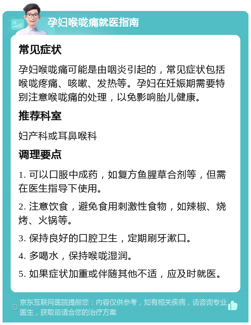 孕妇喉咙痛就医指南 常见症状 孕妇喉咙痛可能是由咽炎引起的，常见症状包括喉咙疼痛、咳嗽、发热等。孕妇在妊娠期需要特别注意喉咙痛的处理，以免影响胎儿健康。 推荐科室 妇产科或耳鼻喉科 调理要点 1. 可以口服中成药，如复方鱼腥草合剂等，但需在医生指导下使用。 2. 注意饮食，避免食用刺激性食物，如辣椒、烧烤、火锅等。 3. 保持良好的口腔卫生，定期刷牙漱口。 4. 多喝水，保持喉咙湿润。 5. 如果症状加重或伴随其他不适，应及时就医。