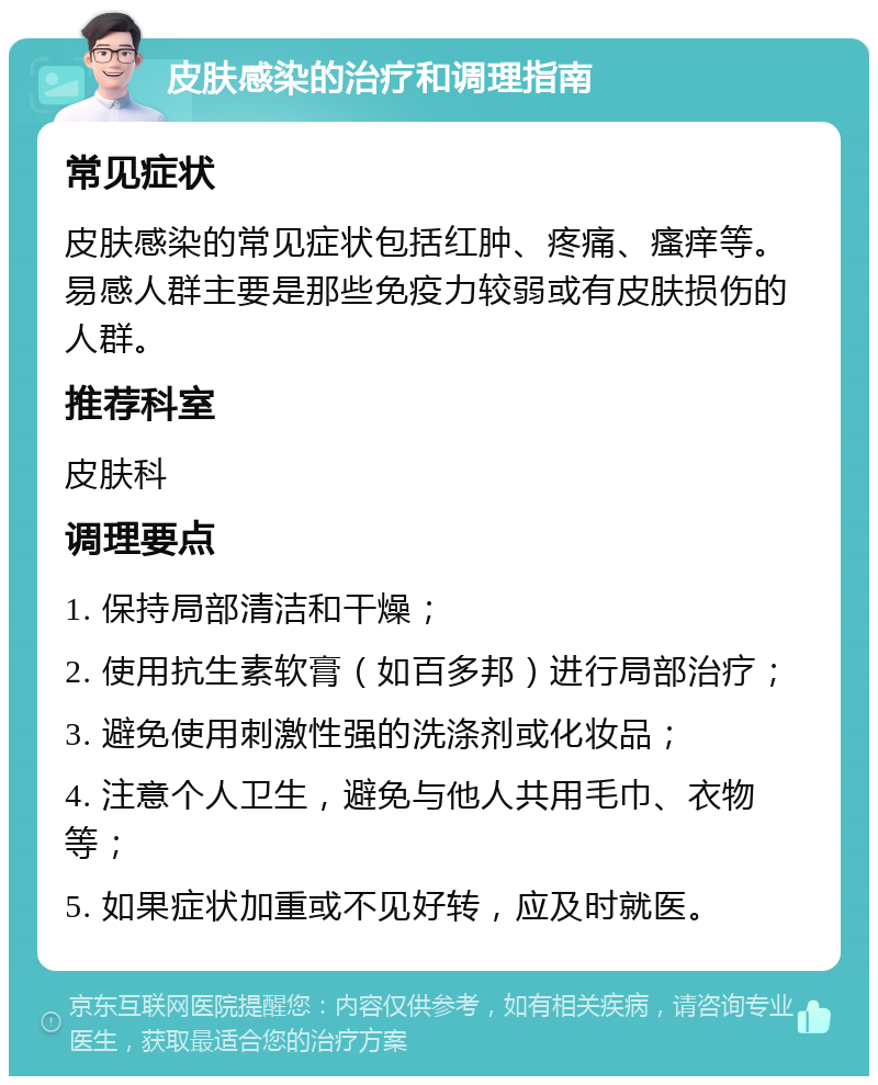 皮肤感染的治疗和调理指南 常见症状 皮肤感染的常见症状包括红肿、疼痛、瘙痒等。易感人群主要是那些免疫力较弱或有皮肤损伤的人群。 推荐科室 皮肤科 调理要点 1. 保持局部清洁和干燥； 2. 使用抗生素软膏（如百多邦）进行局部治疗； 3. 避免使用刺激性强的洗涤剂或化妆品； 4. 注意个人卫生，避免与他人共用毛巾、衣物等； 5. 如果症状加重或不见好转，应及时就医。