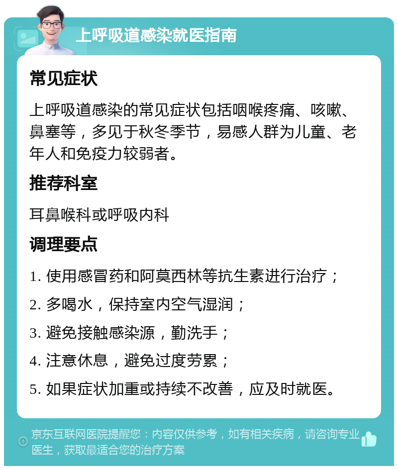 上呼吸道感染就医指南 常见症状 上呼吸道感染的常见症状包括咽喉疼痛、咳嗽、鼻塞等，多见于秋冬季节，易感人群为儿童、老年人和免疫力较弱者。 推荐科室 耳鼻喉科或呼吸内科 调理要点 1. 使用感冒药和阿莫西林等抗生素进行治疗； 2. 多喝水，保持室内空气湿润； 3. 避免接触感染源，勤洗手； 4. 注意休息，避免过度劳累； 5. 如果症状加重或持续不改善，应及时就医。