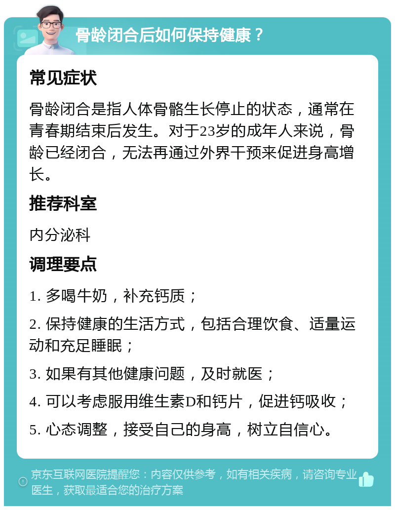 骨龄闭合后如何保持健康？ 常见症状 骨龄闭合是指人体骨骼生长停止的状态，通常在青春期结束后发生。对于23岁的成年人来说，骨龄已经闭合，无法再通过外界干预来促进身高增长。 推荐科室 内分泌科 调理要点 1. 多喝牛奶，补充钙质； 2. 保持健康的生活方式，包括合理饮食、适量运动和充足睡眠； 3. 如果有其他健康问题，及时就医； 4. 可以考虑服用维生素D和钙片，促进钙吸收； 5. 心态调整，接受自己的身高，树立自信心。