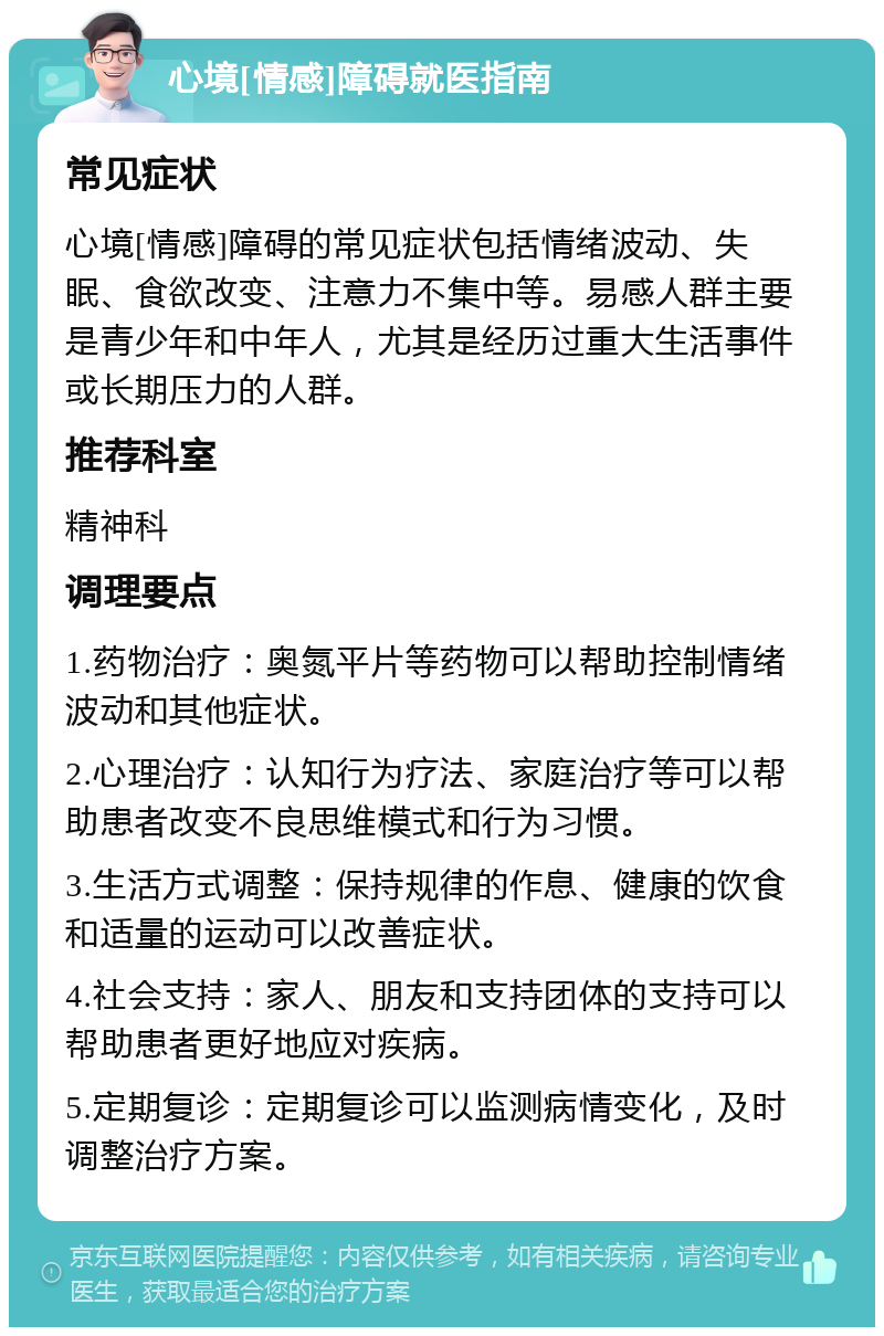 心境[情感]障碍就医指南 常见症状 心境[情感]障碍的常见症状包括情绪波动、失眠、食欲改变、注意力不集中等。易感人群主要是青少年和中年人，尤其是经历过重大生活事件或长期压力的人群。 推荐科室 精神科 调理要点 1.药物治疗：奥氮平片等药物可以帮助控制情绪波动和其他症状。 2.心理治疗：认知行为疗法、家庭治疗等可以帮助患者改变不良思维模式和行为习惯。 3.生活方式调整：保持规律的作息、健康的饮食和适量的运动可以改善症状。 4.社会支持：家人、朋友和支持团体的支持可以帮助患者更好地应对疾病。 5.定期复诊：定期复诊可以监测病情变化，及时调整治疗方案。