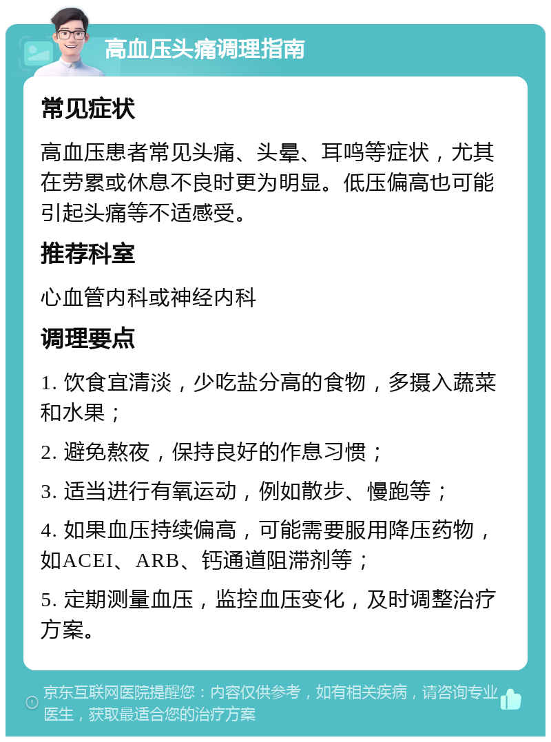 高血压头痛调理指南 常见症状 高血压患者常见头痛、头晕、耳鸣等症状，尤其在劳累或休息不良时更为明显。低压偏高也可能引起头痛等不适感受。 推荐科室 心血管内科或神经内科 调理要点 1. 饮食宜清淡，少吃盐分高的食物，多摄入蔬菜和水果； 2. 避免熬夜，保持良好的作息习惯； 3. 适当进行有氧运动，例如散步、慢跑等； 4. 如果血压持续偏高，可能需要服用降压药物，如ACEI、ARB、钙通道阻滞剂等； 5. 定期测量血压，监控血压变化，及时调整治疗方案。