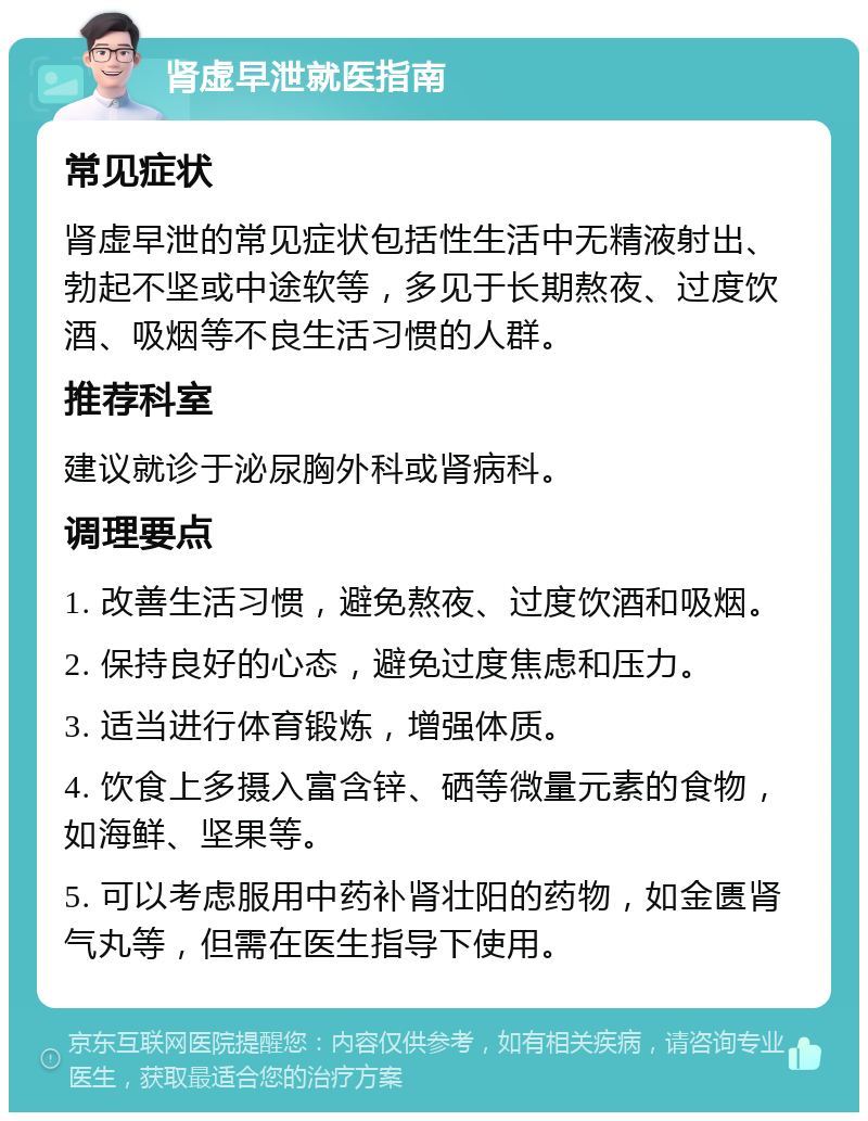 肾虚早泄就医指南 常见症状 肾虚早泄的常见症状包括性生活中无精液射出、勃起不坚或中途软等，多见于长期熬夜、过度饮酒、吸烟等不良生活习惯的人群。 推荐科室 建议就诊于泌尿胸外科或肾病科。 调理要点 1. 改善生活习惯，避免熬夜、过度饮酒和吸烟。 2. 保持良好的心态，避免过度焦虑和压力。 3. 适当进行体育锻炼，增强体质。 4. 饮食上多摄入富含锌、硒等微量元素的食物，如海鲜、坚果等。 5. 可以考虑服用中药补肾壮阳的药物，如金匮肾气丸等，但需在医生指导下使用。