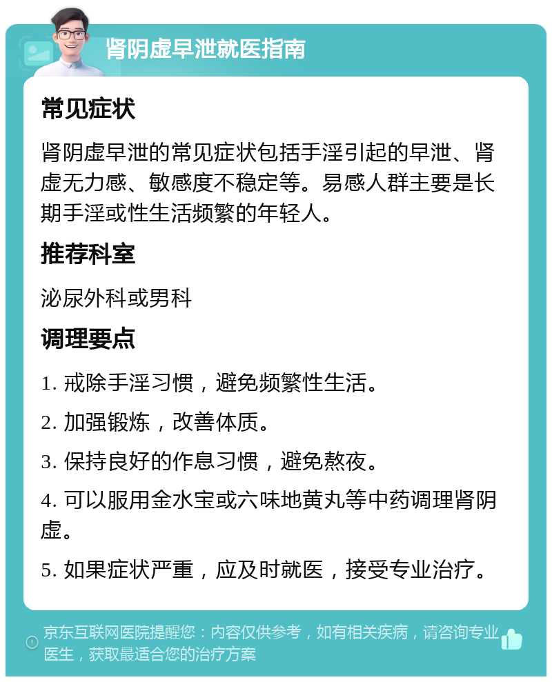 肾阴虚早泄就医指南 常见症状 肾阴虚早泄的常见症状包括手淫引起的早泄、肾虚无力感、敏感度不稳定等。易感人群主要是长期手淫或性生活频繁的年轻人。 推荐科室 泌尿外科或男科 调理要点 1. 戒除手淫习惯，避免频繁性生活。 2. 加强锻炼，改善体质。 3. 保持良好的作息习惯，避免熬夜。 4. 可以服用金水宝或六味地黄丸等中药调理肾阴虚。 5. 如果症状严重，应及时就医，接受专业治疗。