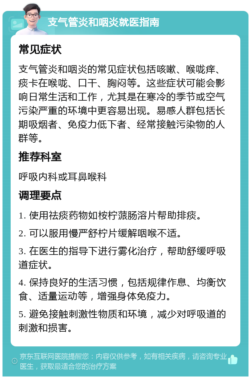 支气管炎和咽炎就医指南 常见症状 支气管炎和咽炎的常见症状包括咳嗽、喉咙痒、痰卡在喉咙、口干、胸闷等。这些症状可能会影响日常生活和工作，尤其是在寒冷的季节或空气污染严重的环境中更容易出现。易感人群包括长期吸烟者、免疫力低下者、经常接触污染物的人群等。 推荐科室 呼吸内科或耳鼻喉科 调理要点 1. 使用祛痰药物如桉柠蒎肠溶片帮助排痰。 2. 可以服用慢严舒柠片缓解咽喉不适。 3. 在医生的指导下进行雾化治疗，帮助舒缓呼吸道症状。 4. 保持良好的生活习惯，包括规律作息、均衡饮食、适量运动等，增强身体免疫力。 5. 避免接触刺激性物质和环境，减少对呼吸道的刺激和损害。