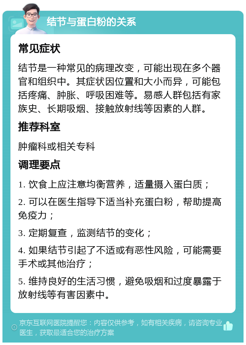 结节与蛋白粉的关系 常见症状 结节是一种常见的病理改变，可能出现在多个器官和组织中。其症状因位置和大小而异，可能包括疼痛、肿胀、呼吸困难等。易感人群包括有家族史、长期吸烟、接触放射线等因素的人群。 推荐科室 肿瘤科或相关专科 调理要点 1. 饮食上应注意均衡营养，适量摄入蛋白质； 2. 可以在医生指导下适当补充蛋白粉，帮助提高免疫力； 3. 定期复查，监测结节的变化； 4. 如果结节引起了不适或有恶性风险，可能需要手术或其他治疗； 5. 维持良好的生活习惯，避免吸烟和过度暴露于放射线等有害因素中。